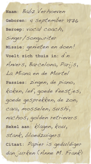 Naam: Babz Verhoeven
Geboren: 4 september 1976
Beroep: vocal coach, singer/songwriter
Missie: genieten en doen!
Voelt zich thuis in: d’n Anvers, Barcelona, Parijs, La Miana en de Mortel
Passies: zingen, de piano, koken, lef, goede feestjes, goede gesprekken, de zon, cava, mosselen, sushi, nachos, golden retrievers
Hekel aan: klagen, kou, stank, bloedzuigers
Citaat: Papier is geduldiger dan jurken (Anne M. Frank)