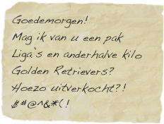 Goedemorgen! Mag ik van u een pak Liga’s en anderhalve kilo Golden Retrievers?  Hoezo uitverkocht?!
$#@^&*(! 